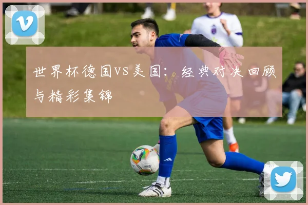 世界杯德国vs美国:经典对决回顾与精彩集锦