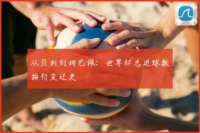 从贝利到姆巴佩：世界杯总进球数排行变迁史