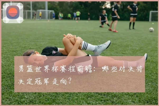 男篮世界杯赛程前瞻：哪些对决将决定冠军走向？