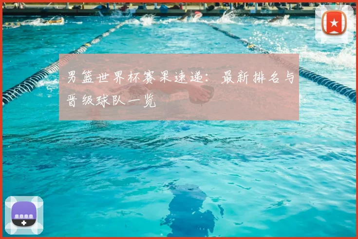 男篮世界杯赛果速递：最新排名与晋级球队一览