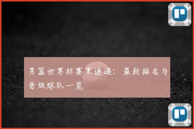 男篮世界杯赛果速递：最新排名与晋级球队一览
