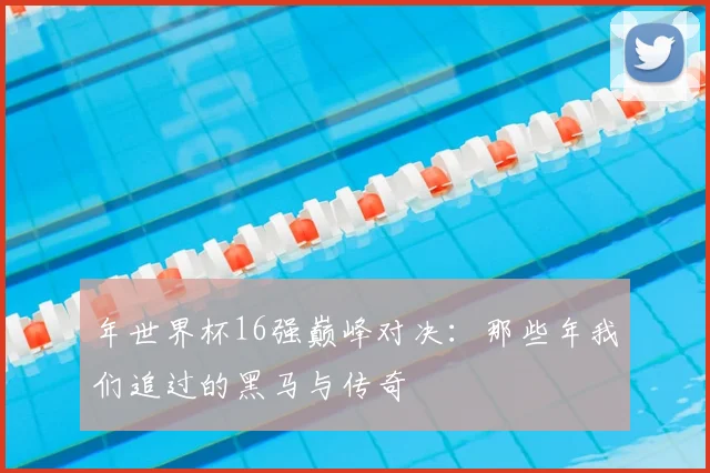 年世界杯16强巅峰对决:那些年我们追过的黑马与传奇