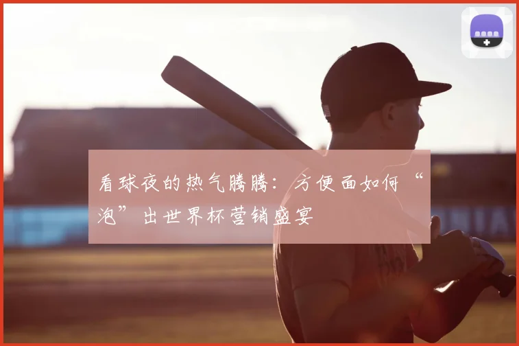 看球夜的热气腾腾:方便面如何“泡”出世界杯营销盛宴