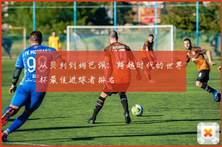 从贝利到姆巴佩：跨越时代的世界杯最佳进球者排名
