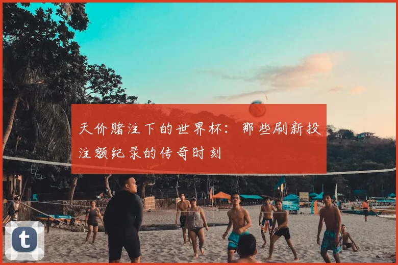 天价赌注下的世界杯:那些刷新投注额纪录的传奇时刻