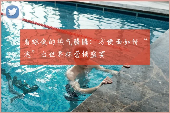 看球夜的热气腾腾:方便面如何“泡”出世界杯营销盛宴