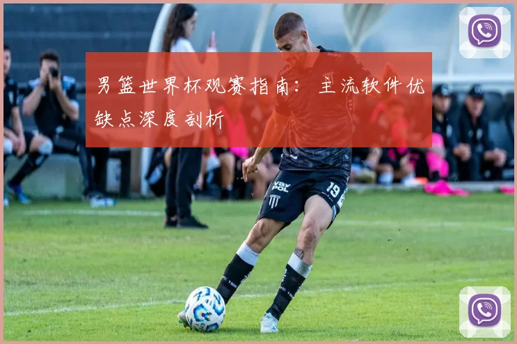 男篮世界杯观赛指南：主流软件优缺点深度剖析